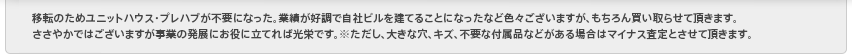 移転のためユニットハウス・プレハブが不要になった。業績が好調で自社ビルを建てることになったなど色々ございますが、もちろん買い取らせて頂きます。ささやかではございますが事業の発展にお役に立てれば光栄です。　※ただし、大きな穴、キズ、不要な付属品などがある場合はマイナス査定とさせて頂きます。